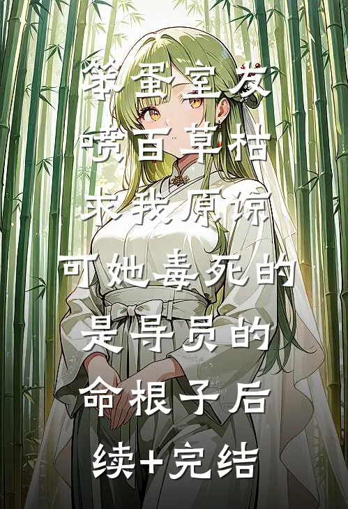笨蛋室友喷百草枯求我原谅，可她毒死的是导员的命根子后续+完结