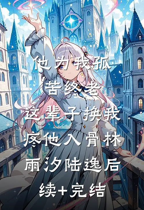 他为我孤苦终老，这辈子换我疼他入骨林雨汐陆逸后续+完结