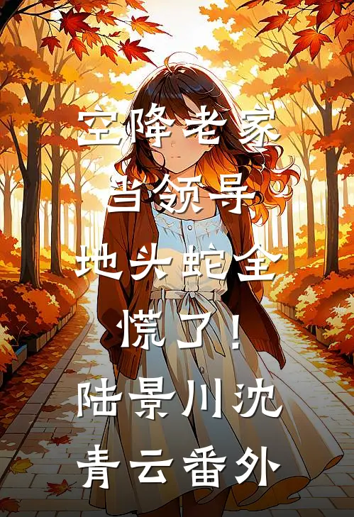 空降老家当领导，地头蛇全慌了！陆景川沈青云番外