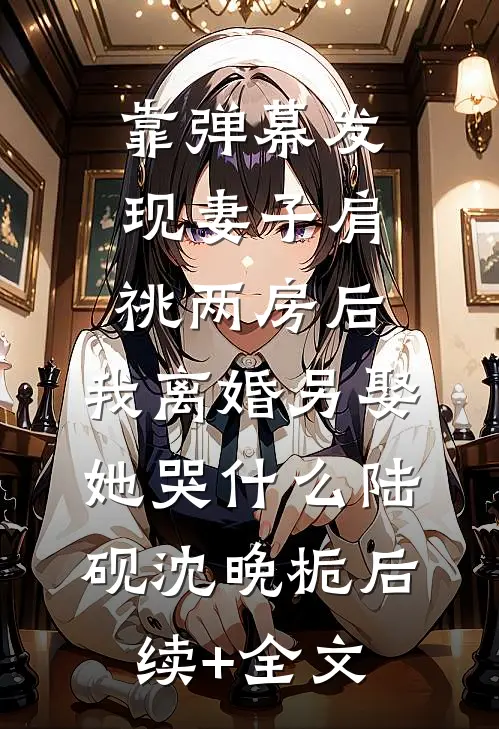 靠弹幕发现妻子肩祧两房后，我离婚另娶她哭什么陆砚沈晚栀后续+全文