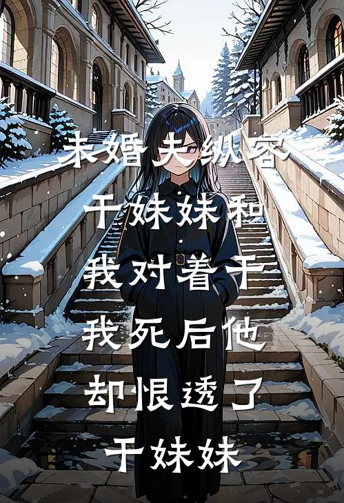 未婚夫纵容干妹妹和我对着干，“我死后”他却恨透了干妹妹