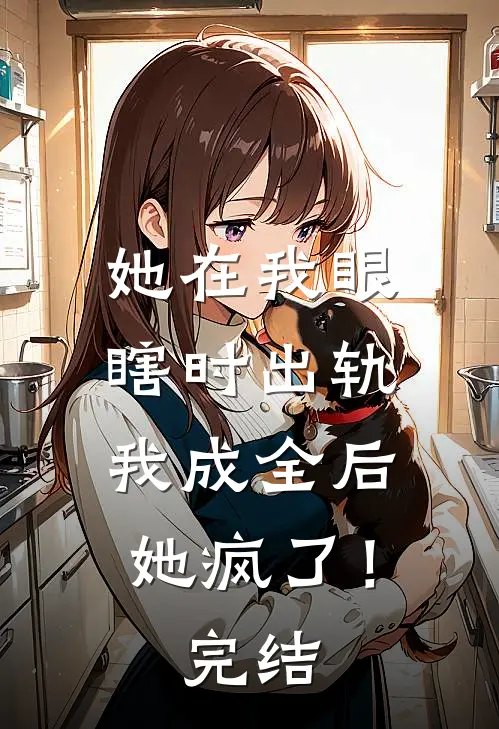 她在我眼瞎时出轨，我成全后她疯了！完结