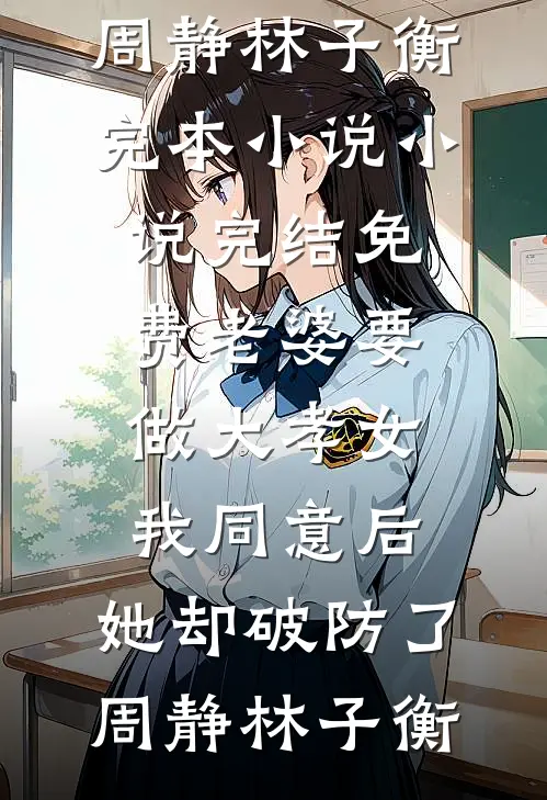 老婆要做大孝女，我同意后，她却破防了周静林子衡完本小说_小说完结免费老婆要做大孝女，我同意后，她却破防了周静林子衡