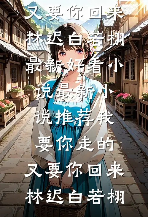 我要你走的，又要你回来(林迟白若栩)最新好看小说_最新小说推荐我要你走的，又要你回来(林迟白若栩)