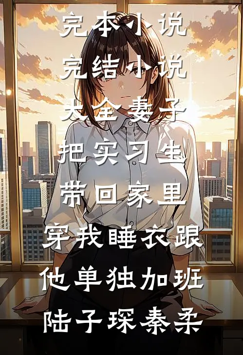 妻子把实习生带回家里，穿我睡衣跟他单独加班陆子琛秦柔免费完本小说_完结小说大全妻子把实习生带回家里，穿我睡衣跟他单独加班陆子琛秦柔
