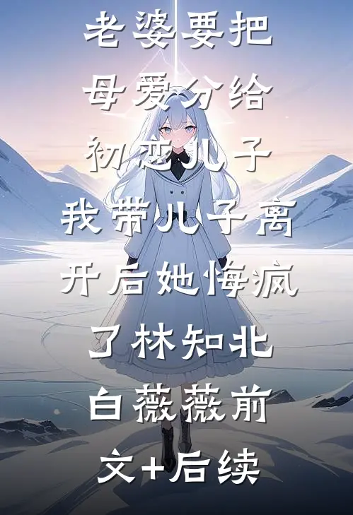 老婆要把母爱分给初恋儿子，我带儿子离开后她悔疯了林知北白薇薇前文+后续