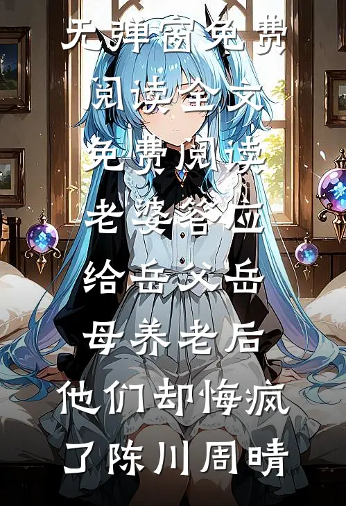 老婆答应给岳父岳母养老后，他们却悔疯了陈川周晴无弹窗免费阅读_全文免费阅读老婆答应给岳父岳母养老后，他们却悔疯了陈川周晴