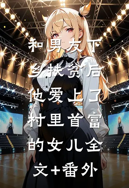 和男友下乡扶贫后，他爱上了村里首富的女儿全文+番外