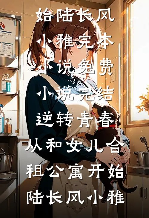 逆转青春：从和女儿合租公寓开始陆长风小雅完本小说免费_小说完结逆转青春：从和女儿合租公寓开始(陆长风小雅)