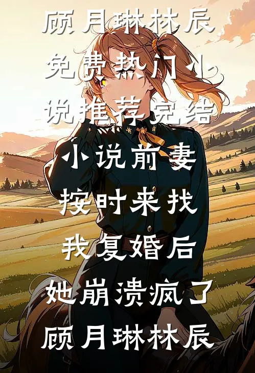 前妻按时来找我复婚后，她崩溃疯了顾月琳林辰免费热门小说_推荐完结小说前妻按时来找我复婚后，她崩溃疯了(顾月琳林辰)