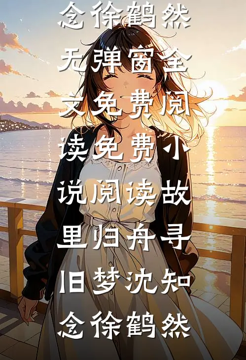 故里归舟寻旧梦(沈知念徐鹤然)无弹窗全文免费阅读_免费小说阅读故里归舟寻旧梦(沈知念徐鹤然)