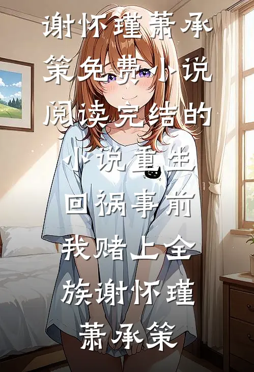 重生回祸事前，我赌上全族谢怀瑾萧承策免费小说阅读_完结的小说重生回祸事前，我赌上全族(谢怀瑾萧承策)