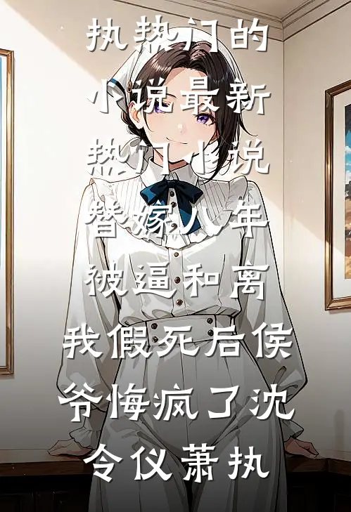 替嫁八年被逼和离，我假死后侯爷悔疯了沈令仪萧执热门的小说_最新热门小说替嫁八年被逼和离，我假死后侯爷悔疯了沈令仪萧执