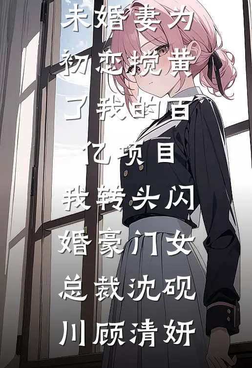 未婚妻为初恋搅黄了我的百亿项目，我转头闪婚豪门女总裁(沈砚川顾清妍)在线阅读免费小说_热门小说在线阅读未婚妻为初恋搅黄了我的百亿项目，我转头闪婚豪门女总裁(沈砚川顾清妍)