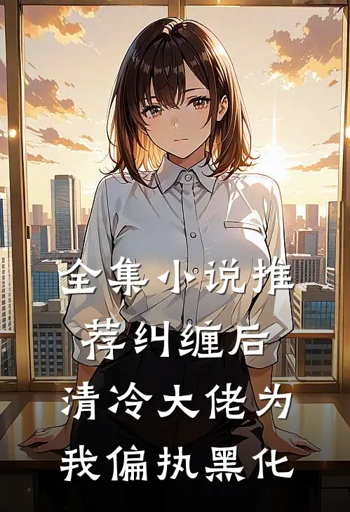 全集小说推荐纠缠后，清冷大佬为我偏执黑化