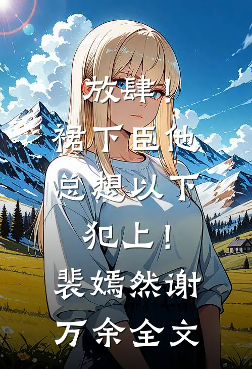 放肆！裙下臣他总想以下犯上！裴嫣然谢万余全文