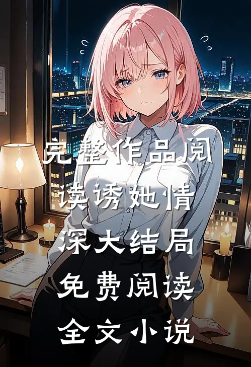 完整作品阅读诱她情深大结局免费阅读全文小说