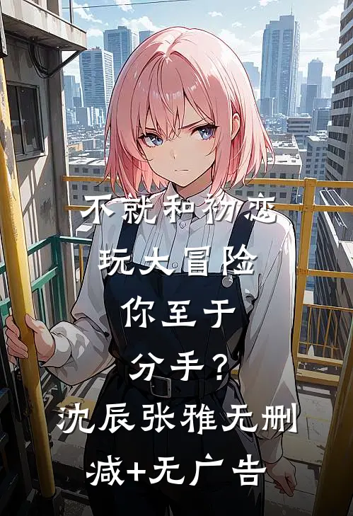 不就和初恋玩大冒险，你至于分手？沈辰张雅无删减+无广告