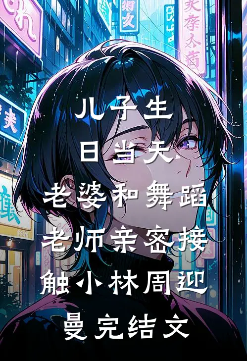 儿子生日当天，老婆和舞蹈老师亲密接触小林周迎曼完结文