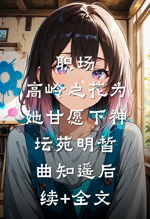 职场：高岭之花为她甘愿下神坛苑明皙曲知遥后续+全文