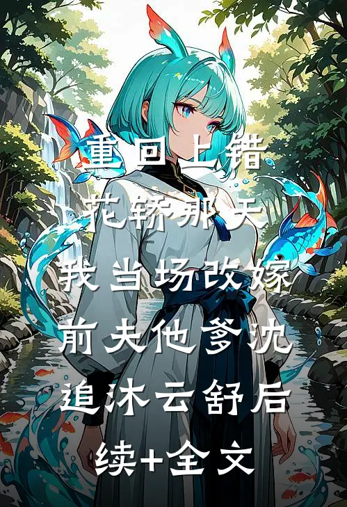 重回上错花轿那天，我当场改嫁前夫他爹沈追沐云舒后续+全文