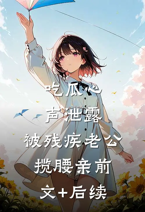 吃瓜心声泄露，被残疾老公揽腰亲前文+后续