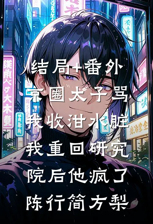 结局+番外京圈太子骂我收泔水脏，我重回研究院后他疯了陈行简方梨