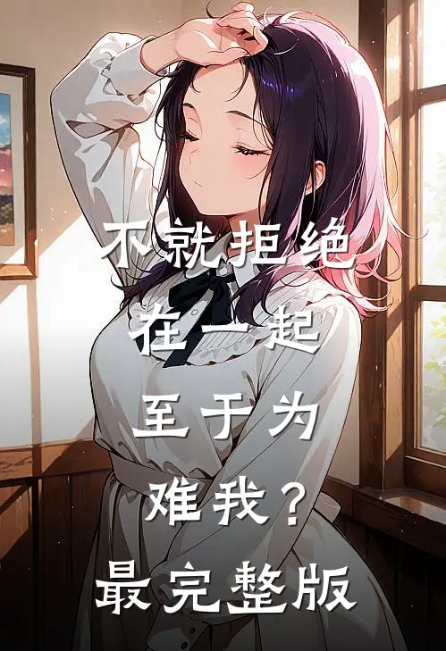 不就拒绝在一起，至于为难我？最完整版