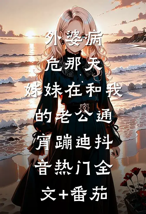 外婆病危那天，妹妹在和我的老公通宵蹦迪抖音热门全文+番茄