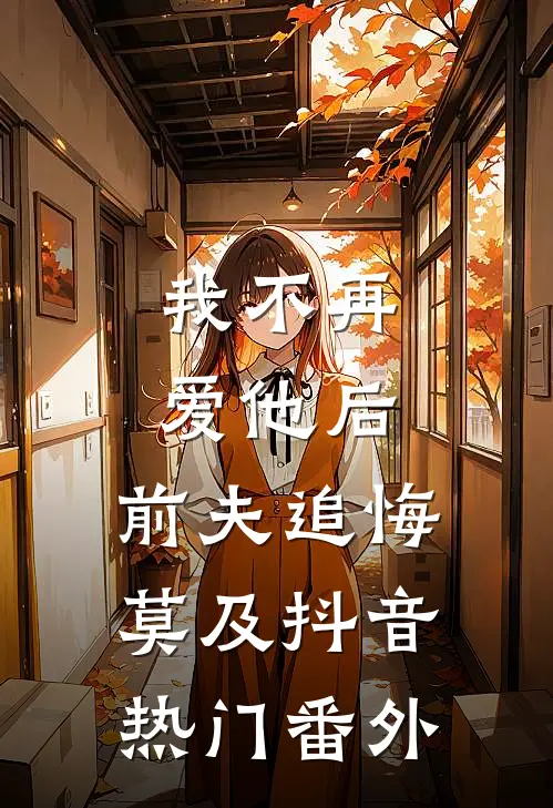 我不再爱他后,前夫追悔莫及抖音热门 番外免费阅读