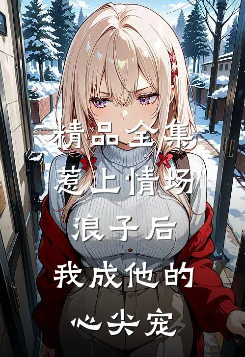 精品全集惹上情场浪子后，我成他的心尖宠